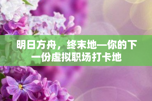 明日方舟，终末地—你的下一份虚拟职场打卡地