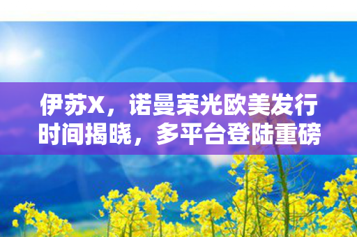 伊苏X，诺曼荣光欧美发行时间揭晓，多平台登陆重磅来袭！