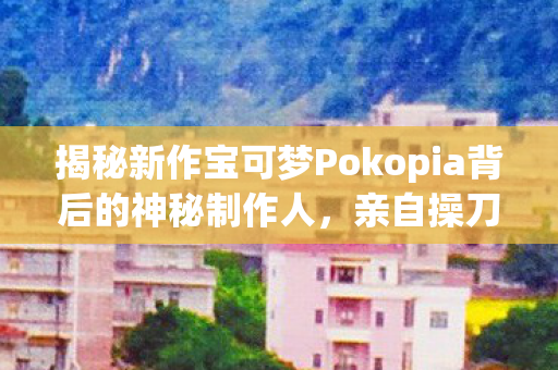 揭秘新作宝可梦Pokopia背后的神秘制作人，亲自操刀打造传奇！