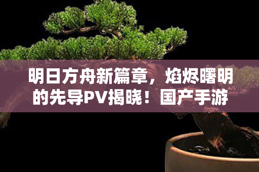 明日方舟新篇章，焰烬曙明的先导PV揭晓！国产手游动画迈向新高度