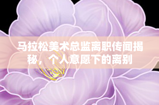 马拉松美术总监离职传闻揭秘，个人意愿下的离别