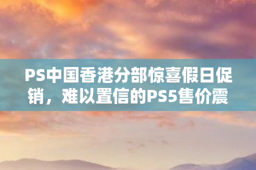PS中国香港分部惊喜假日促销，难以置信的PS5售价震撼来袭！