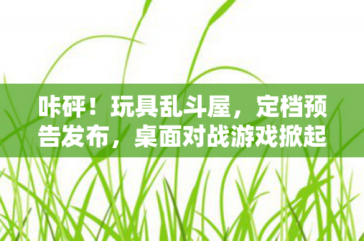 咔砰！玩具乱斗屋，定档预告发布，桌面对战游戏掀起热潮