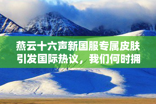 燕云十六声新国服专属皮肤引发国际热议，我们何时拥有？