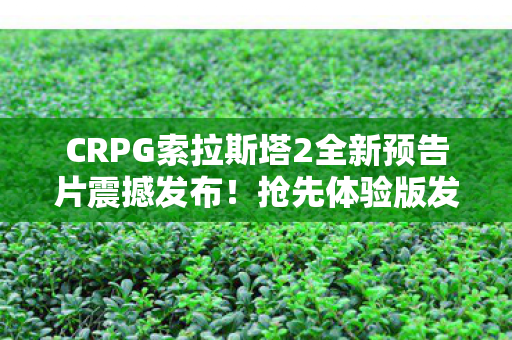 CRPG索拉斯塔2全新预告片震撼发布！抢先体验版发售倒计时启动
