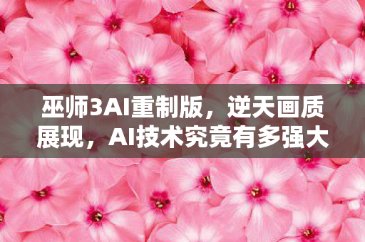 巫师3AI重制版，逆天画质展现，AI技术究竟有多强大？