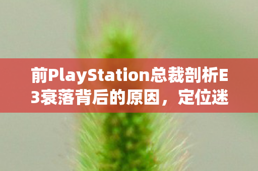 前PlayStation总裁剖析E3衰落背后的原因，定位迷失导致走向终结
