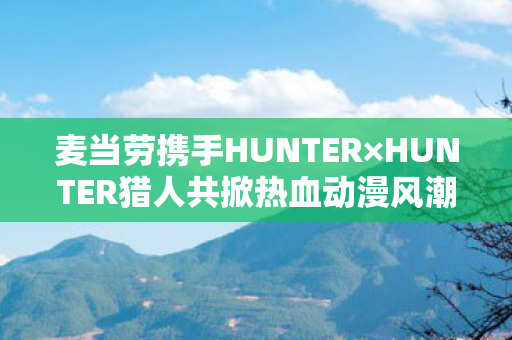麦当劳携手HUNTER×HUNTER猎人共掀热血动漫风潮