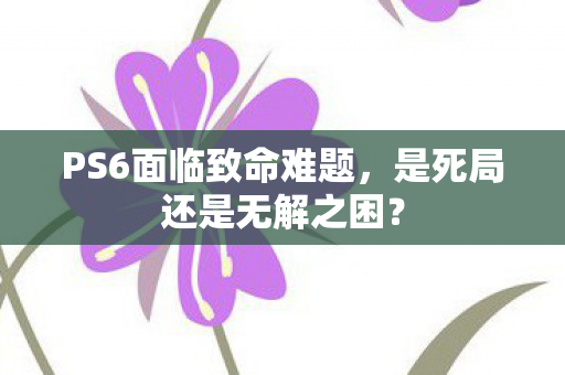 PS6面临致命难题，是死局还是无解之困？