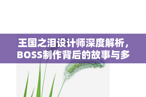 王国之泪设计师深度解析，BOSS制作背后的故事与多次整容之旅
