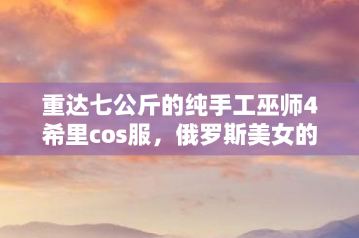 重达七公斤的纯手工巫师4希里cos服，俄罗斯美女的匠心独运之作