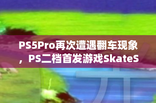 PS5Pro再次遭遇翻车现象，PS二档首发游戏SkateStory帧率狂降问题引发关注