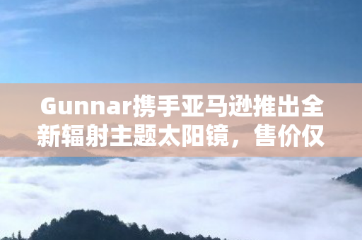 Gunnar携手亚马逊推出全新辐射主题太阳镜，售价仅99美元！
