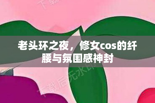 老头环之夜，修女cos的纤腰与氛围感神封