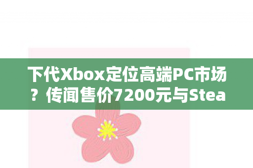 下代Xbox定位高端PC市场？传闻售价7200元与Steam Machine展开竞争
