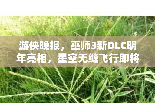 游侠晚报，巫师3新DLC明年亮相，星空无缝飞行即将升级