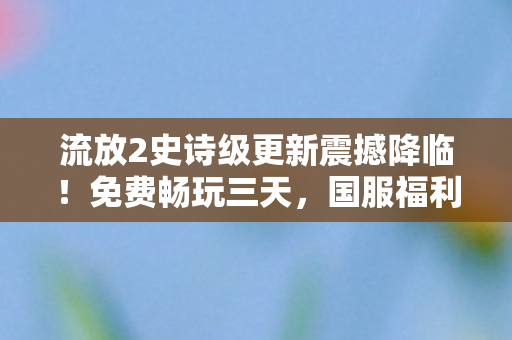 流放2史诗级更新震撼降临！免费畅玩三天，国服福利大放送，让你的背包满满当当！