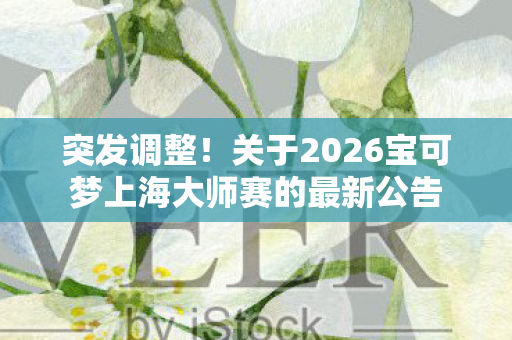 突发调整！关于2026宝可梦上海大师赛的最新公告