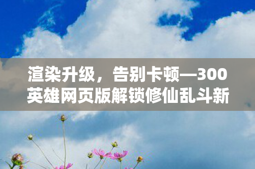 渲染升级，告别卡顿—300英雄网页版解锁修仙乱斗新纪元！