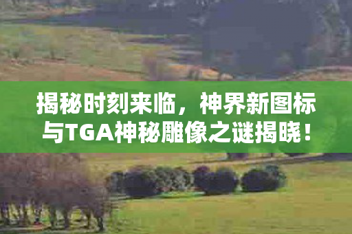 揭秘时刻来临，神界新图标与TGA神秘雕像之谜揭晓！