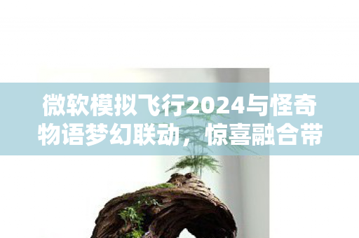 微软模拟飞行2024与怪奇物语梦幻联动，惊喜融合带来独特飞行体验