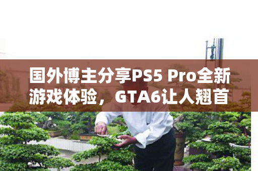 国外博主分享PS5 Pro全新游戏体验，GTA6让人翘首期盼！