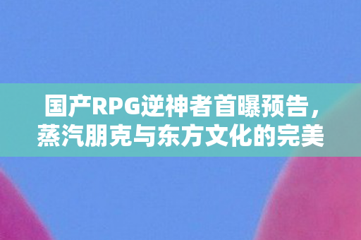 国产RPG逆神者首曝预告，蒸汽朋克与东方文化的完美融合