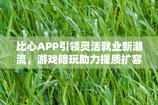 比心APP引领灵活就业新潮流，游戏陪玩助力提质扩容新动力