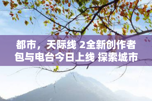 都市，天际线 2全新创作者包与电台今日上线 探索城市建设的全新维度