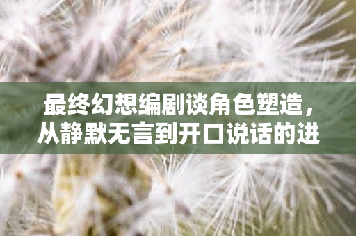 最终幻想编剧谈角色塑造，从静默无言到开口说话的进化之路
