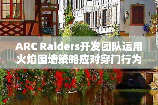 ARC Raiders开发团队运用火焰围墙策略应对穿门行为