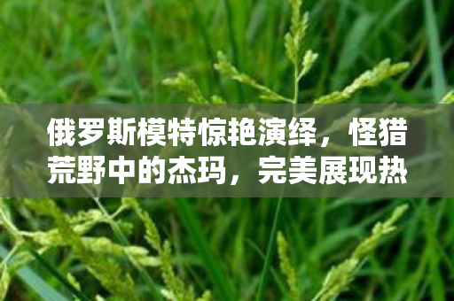 俄罗斯模特惊艳演绎，怪猎荒野中的杰玛，完美展现热辣身材