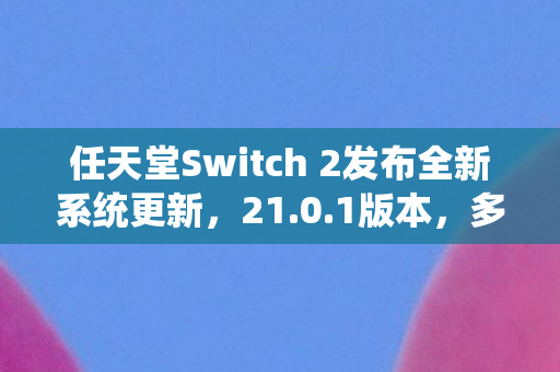 任天堂Switch 2发布全新系统更新，21.0.1版本，多项体验问题得到修复