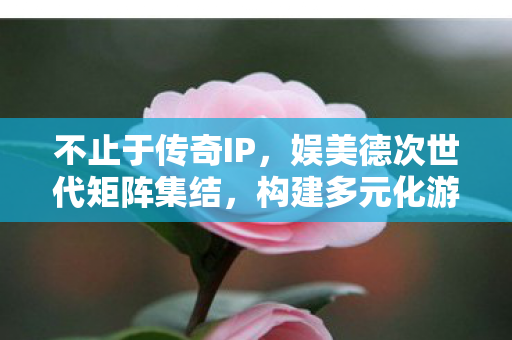 不止于传奇IP，娱美德次世代矩阵集结，构建多元化游戏版图—探索未来游戏生态的多元化发展