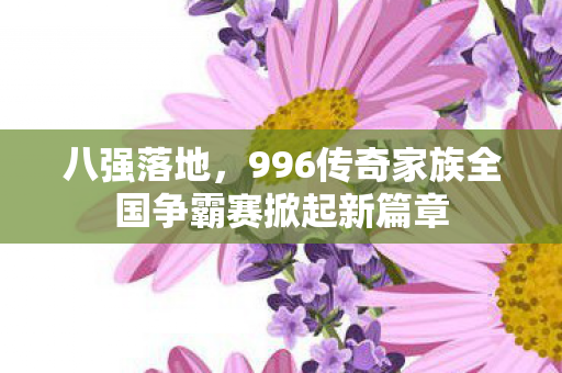 八强落地，996传奇家族全国争霸赛掀起新篇章