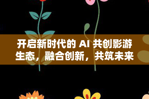 开启新时代的 AI 共创影游生态，融合创新，共筑未来