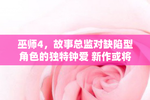 巫师4，故事总监对缺陷型角色的独特钟爱 新作或将延续经典风格