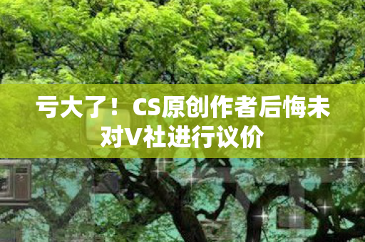 亏大了！CS原创作者后悔未对V社进行议价