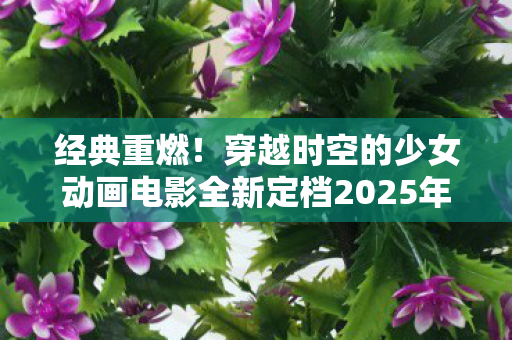 经典重燃！穿越时空的少女动画电影全新定档2025年1月11日