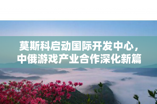 莫斯科启动国际开发中心，中俄游戏产业合作深化新篇章