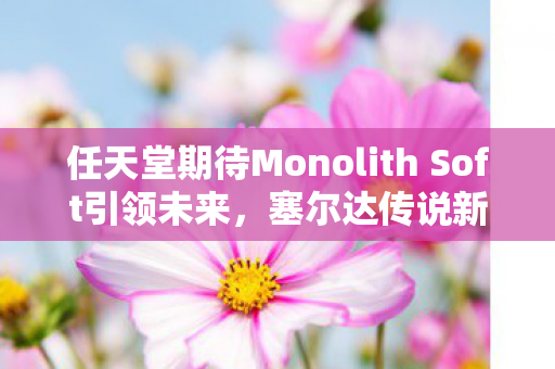 任天堂期待Monolith Soft引领未来，塞尔达传说新作的诞生之旅