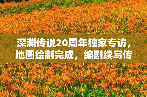 深渊传说20周年独家专访，地图绘制完成，编剧续写传奇故事