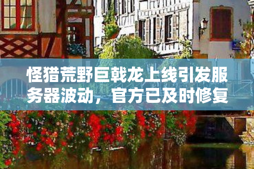 怪猎荒野巨戟龙上线引发服务器波动，官方已及时修复问题