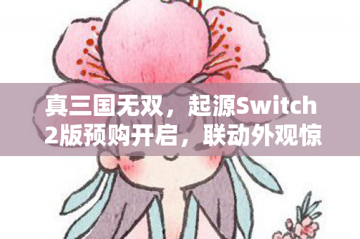 真三国无双，起源Switch 2版预购开启，联动外观惊喜亮相