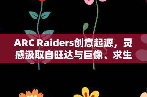 ARC Raiders创意起源，灵感汲取自旺达与巨像、求生之路等经典之作