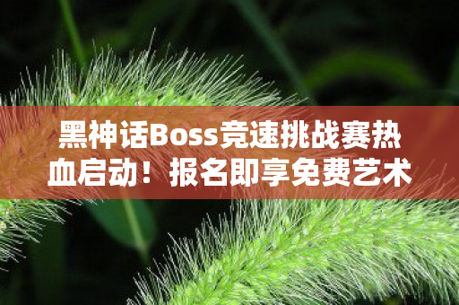 黑神话Boss竞速挑战赛热血启动！报名即享免费艺术展门票