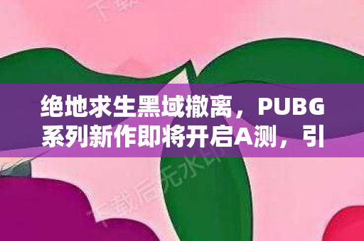 绝地求生黑域撤离，PUBG系列新作即将开启A测，引领新一轮生存挑战风潮