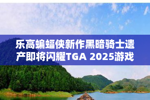 乐高蝙蝠侠新作黑暗骑士遗产即将闪耀TGA 2025游戏盛宴
