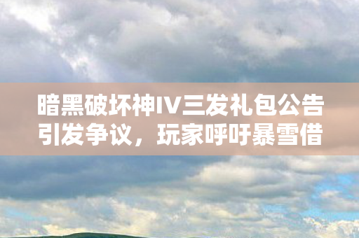 暗黑破坏神IV三发礼包公告引发争议，玩家呼吁暴雪借鉴友商策略