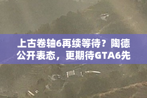 上古卷轴6再续等待？陶德公开表态，更期待GTA6先行上线